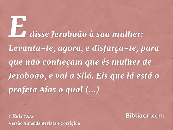 E disse Jeroboão à sua mulher: Levanta-te, agora, e disfarça-te, para que não conheçam que és mulher de Jeroboão, e vai a Siló. Eis que lá está o profeta Aías o