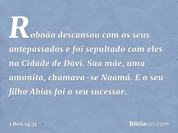 Roboão descansou com os seus antepassados e foi sepultado com eles na Cidade de Davi. Sua mãe, uma amonita, chamava-se Naamá. E o seu filho Abias foi o seu suce