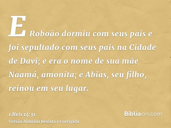E Roboão dormiu com seus pais e foi sepultado com seus pais na Cidade de Davi; e era o nome de sua mãe Naamá, amonita; e Abias, seu filho, reinou em seu lugar.