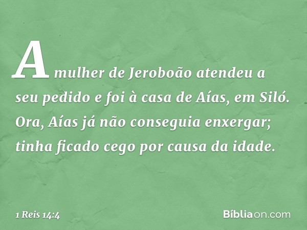 A mulher de Jeroboão atendeu a seu pedido e foi à casa de Aías, em Siló.
Ora, Aías já não conseguia enxergar; tinha ficado cego por causa da idade. -- 1 Reis 14