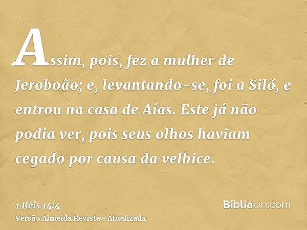 Assim, pois, fez a mulher de Jeroboão; e, levantando-se, foi a Siló, e entrou na casa de Aías. Este já não podia ver, pois seus olhos haviam cegado por causa da