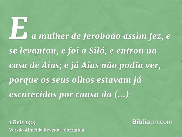 E a mulher de Jeroboão assim fez, e se levantou, e foi a Siló, e entrou na casa de Aías; e já Aías não podia ver, porque os seus olhos estavam já escurecidos po