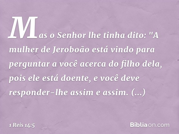 Mas o Senhor lhe tinha dito: "A mulher de Jeroboão está vindo para perguntar a você acerca do filho dela, pois ele está doente, e você deve responder-lhe assim 