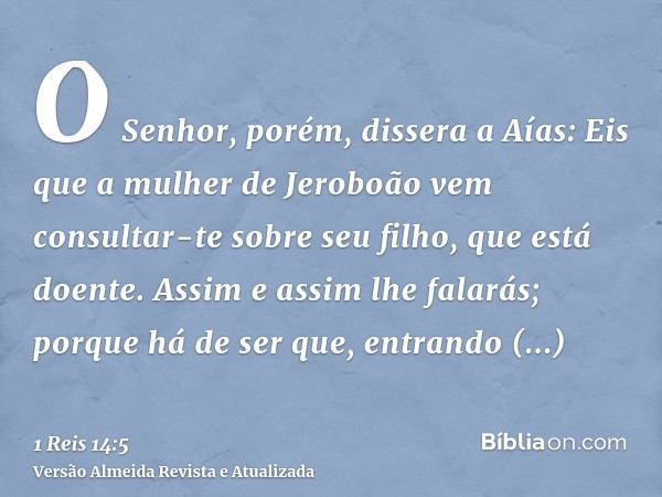 O Senhor, porém, dissera a Aías: Eis que a mulher de Jeroboão vem consultar-te sobre seu filho, que está doente. Assim e assim lhe falarás; porque há de ser que