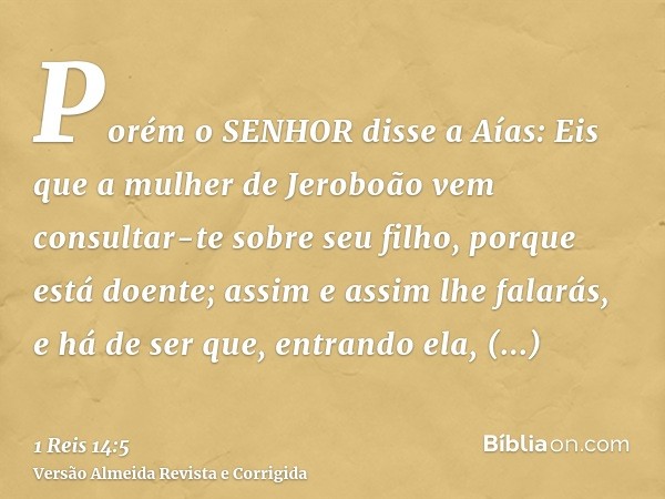 Porém o SENHOR disse a Aías: Eis que a mulher de Jeroboão vem consultar-te sobre seu filho, porque está doente; assim e assim lhe falarás, e há de ser que, entr