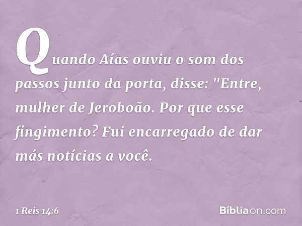 Quando Aías ouviu o som dos passos junto da porta, disse: "Entre, mulher de Jeroboão. Por que esse fingimento? Fui encarregado de dar más notícias a você. -- 1 