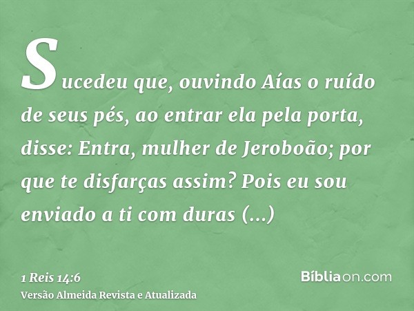 Sucedeu que, ouvindo Aías o ruído de seus pés, ao entrar ela pela porta, disse: Entra, mulher de Jeroboão; por que te disfarças assim? Pois eu sou enviado a ti 