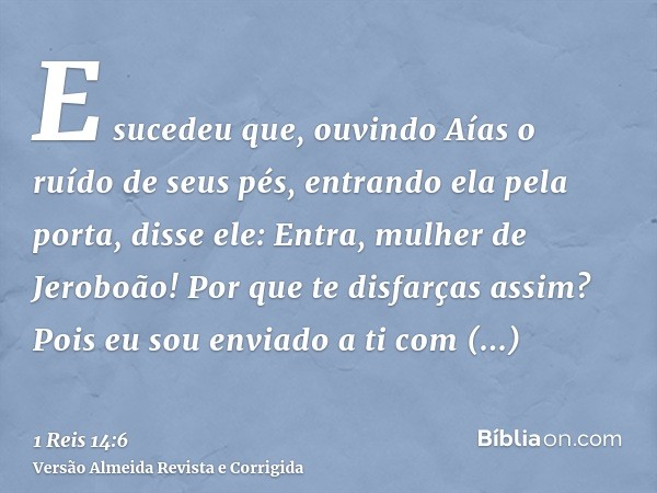 E sucedeu que, ouvindo Aías o ruído de seus pés, entrando ela pela porta, disse ele: Entra, mulher de Jeroboão! Por que te disfarças assim? Pois eu sou enviado 