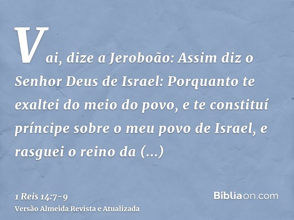 Vai, dize a Jeroboão: Assim diz o Senhor Deus de Israel: Porquanto te exaltei do meio do povo, e te constituí príncipe sobre o meu povo de Israel,e rasguei o re