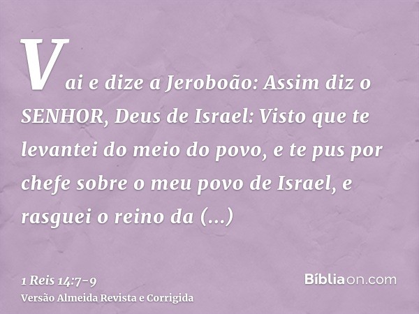 Vai e dize a Jeroboão: Assim diz o SENHOR, Deus de Israel: Visto que te levantei do meio do povo, e te pus por chefe sobre o meu povo de Israel,e rasguei o rein