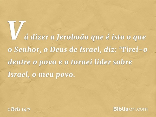 Vá dizer a Jeroboão que é isto o que o Senhor, o Deus de Israel, diz: 'Tirei-o dentre o povo e o tornei líder sobre Israel, o meu povo. -- 1 Reis 14:7