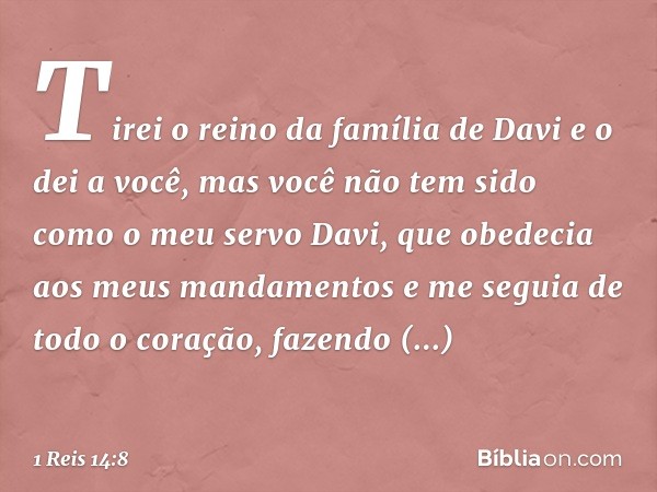 Tirei o reino da família de Davi e o dei a você, mas você não tem sido como o meu servo Davi, que obedecia aos meus mandamentos e me seguia de todo o coração, f