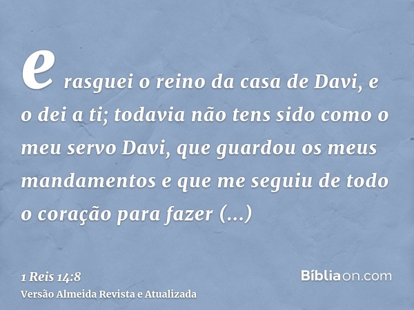 e rasguei o reino da casa de Davi, e o dei a ti; todavia não tens sido como o meu servo Davi, que guardou os meus mandamentos e que me seguiu de todo o coração