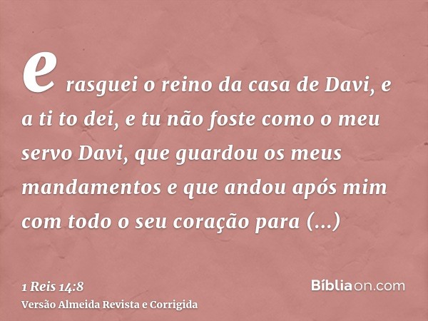 e rasguei o reino da casa de Davi, e a ti to dei, e tu não foste como o meu servo Davi, que guardou os meus mandamentos e que andou após mim com todo o seu cora