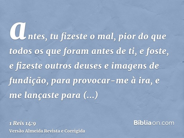 antes, tu fizeste o mal, pior do que todos os que foram antes de ti, e foste, e fizeste outros deuses e imagens de fundição, para provocar-me à ira, e me lanças