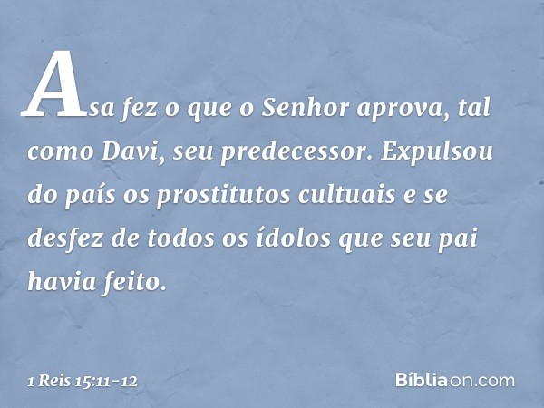 Asa fez o que o Senhor aprova, tal como Davi, seu predecessor. Expulsou do país os prostitutos cultuais e se desfez de todos os ídolos que seu pai havia feito. 