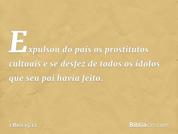 Expulsou do país os prostitutos cultuais e se desfez de todos os ídolos que seu pai havia feito. -- 1 Reis 15:12