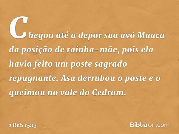 Chegou até a depor sua avó Maaca da posição de rainha-mãe, pois ela havia feito um poste sagrado repugnante. Asa derrubou o poste e o queimou no vale do Cedrom.