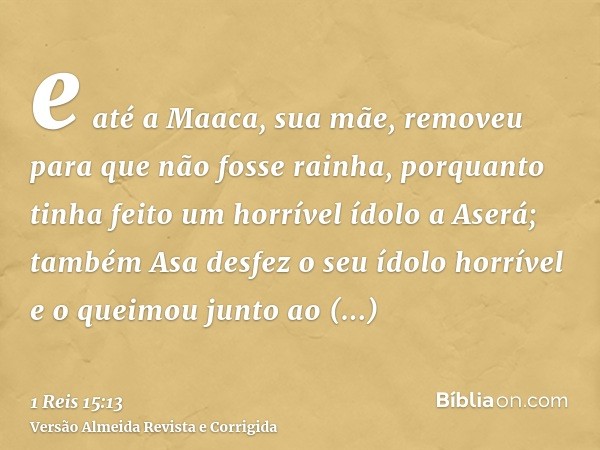 e até a Maaca, sua mãe, removeu para que não fosse rainha, porquanto tinha feito um horrível ídolo a Aserá; também Asa desfez o seu ídolo horrível e o queimou j
