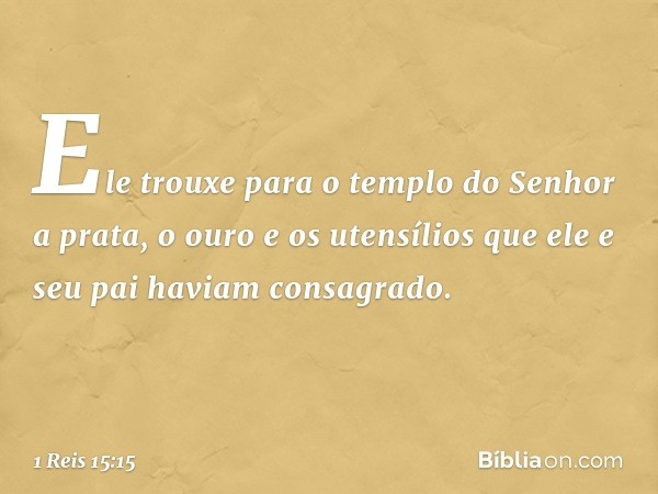 Ele trouxe para o templo do Senhor a prata, o ouro e os utensílios que ele e seu pai haviam consagrado. -- 1 Reis 15:15