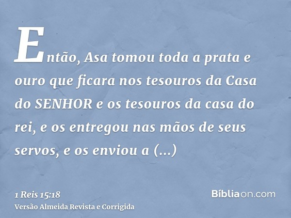 Então, Asa tomou toda a prata e ouro que ficara nos tesouros da Casa do SENHOR e os tesouros da casa do rei, e os entregou nas mãos de seus servos, e os enviou 