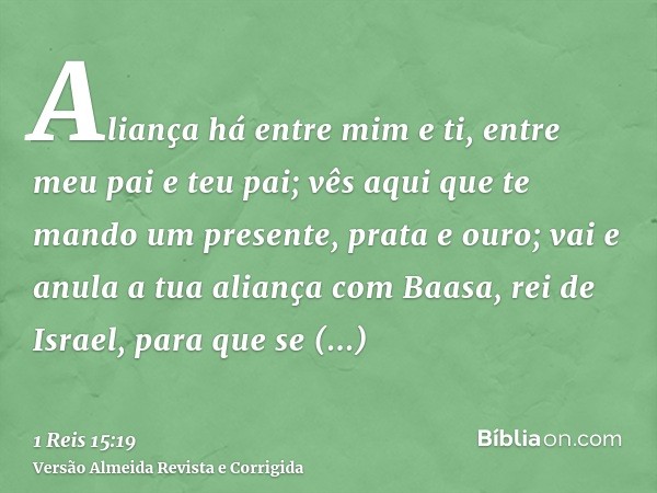 Aliança há entre mim e ti, entre meu pai e teu pai; vês aqui que te mando um presente, prata e ouro; vai e anula a tua aliança com Baasa, rei de Israel, para qu