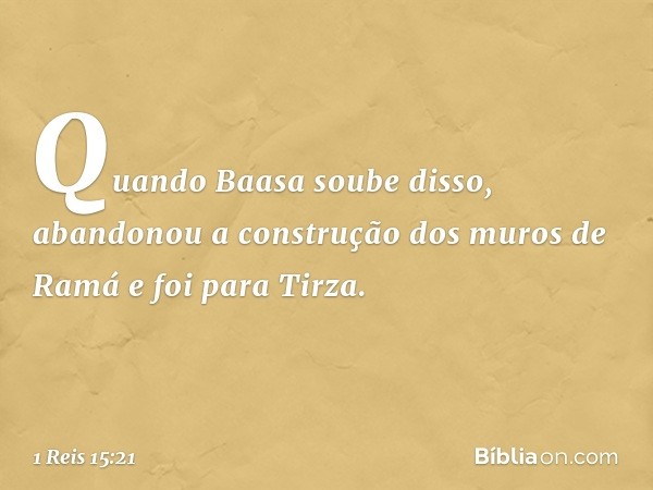 Quan­do Baasa soube disso, abandonou a construção dos muros de Ramá e foi para Tirza. -- 1 Reis 15:21