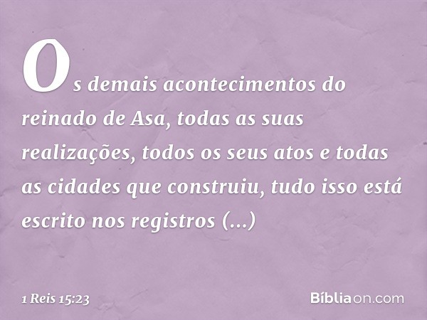 Os demais acontecimentos do reinado de Asa, todas as suas realizações, todos os seus atos e todas as cidades que construiu, tudo isso está escrito nos registros