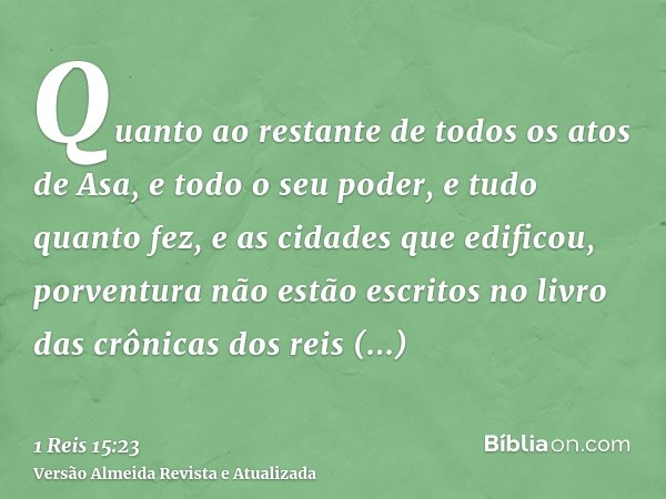 Quanto ao restante de todos os atos de Asa, e todo o seu poder, e tudo quanto fez, e as cidades que edificou, porventura não estão escritos no livro das crônica