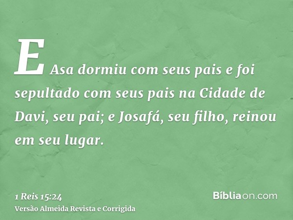 E Asa dormiu com seus pais e foi sepultado com seus pais na Cidade de Davi, seu pai; e Josafá, seu filho, reinou em seu lugar.