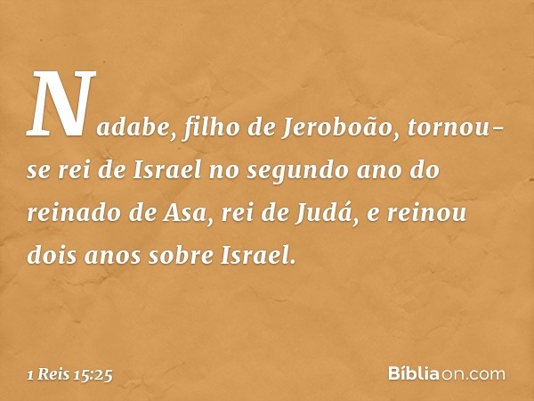 Nadabe, filho de Jeroboão, tornou-se rei de Israel no segundo ano do reinado de Asa, rei de Judá, e reinou dois anos sobre Israel. -- 1 Reis 15:25