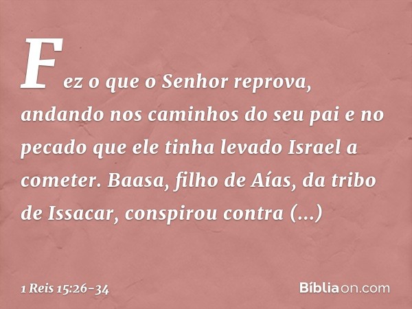 Fez o que o Senhor reprova, andando nos caminhos do seu pai e no pecado que ele tinha levado Israel a cometer. Baasa, filho de Aías, da tribo de Issacar, conspi