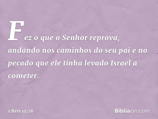 Fez o que o Senhor reprova, andando nos caminhos do seu pai e no pecado que ele tinha levado Israel a cometer. -- 1 Reis 15:26