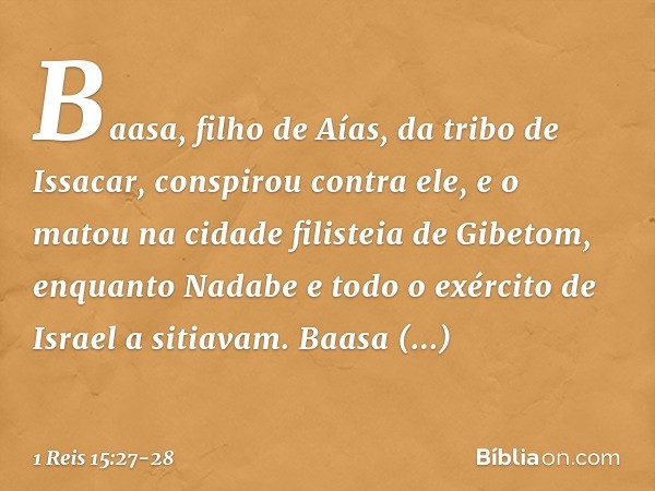 Baasa, filho de Aías, da tribo de Issacar, conspirou contra ele, e o matou na cidade filisteia de Gibetom, enquanto Nadabe e todo o exército de Israel a sitiava