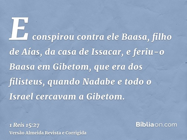 E conspirou contra ele Baasa, filho de Aías, da casa de Issacar, e feriu-o Baasa em Gibetom, que era dos filisteus, quando Nadabe e todo o Israel cercavam a Gib