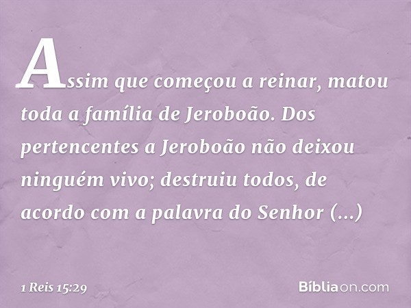 Assim que começou a reinar, matou toda a família de Jeroboão. Dos pertencentes a Jeroboão não deixou ninguém vivo; destruiu todos, de acordo com a palavra do Se