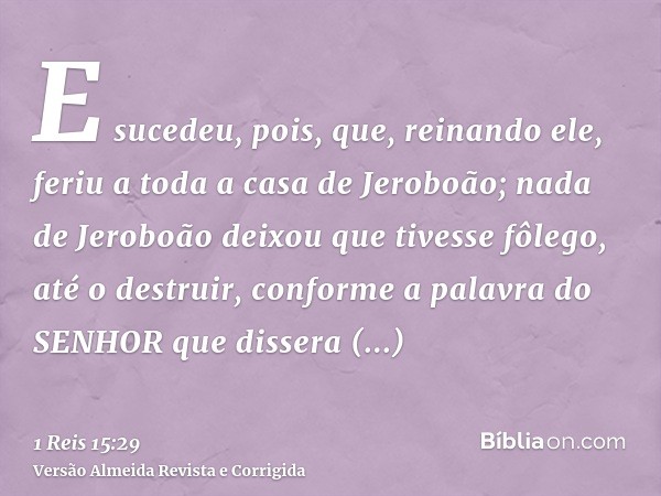 E sucedeu, pois, que, reinando ele, feriu a toda a casa de Jeroboão; nada de Jeroboão deixou que tivesse fôlego, até o destruir, conforme a palavra do SENHOR qu