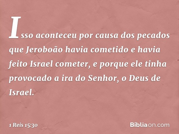 Isso aconteceu por causa dos pecados que Jeroboão havia cometido e havia feito Israel cometer, e porque ele tinha provocado a ira do Senhor, o Deus de Israel. -