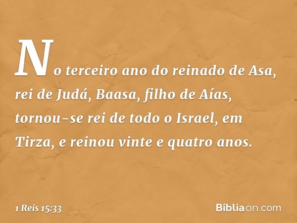 No terceiro ano do reinado de Asa, rei de Judá, Baasa, filho de Aías, tornou-se rei de todo o Israel, em Tirza, e reinou vinte e quatro anos. -- 1 Reis 15:33