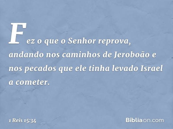 Fez o que o Senhor reprova, andando nos caminhos de Jeroboão e nos pecados que ele tinha levado Israel a cometer. -- 1 Reis 15:34