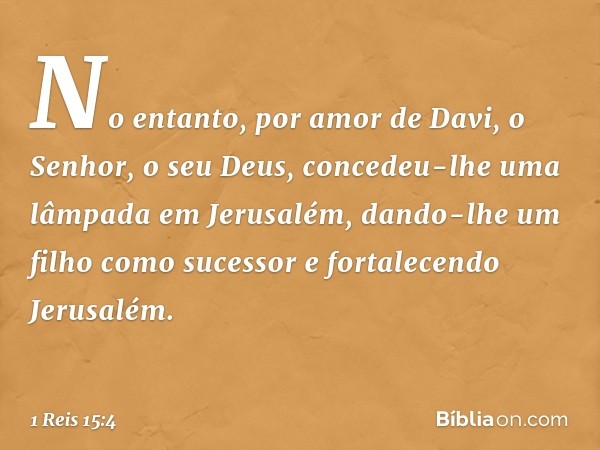 No entanto, por amor de Davi, o Senhor, o seu Deus, concedeu-lhe uma lâmpada em Jerusalém, dando-lhe um filho como sucessor e fortalecendo Jerusalém. -- 1 Reis 