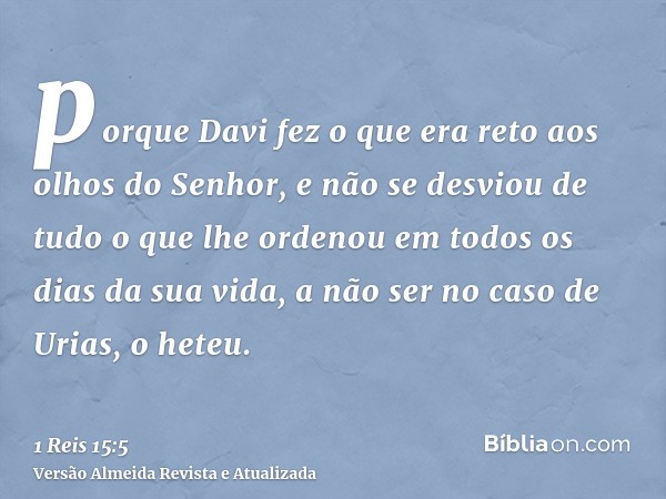 porque Davi fez o que era reto aos olhos do Senhor, e não se desviou de tudo o que lhe ordenou em todos os dias da sua vida, a não ser no caso de Urias, o heteu