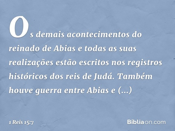 Os demais acontecimentos do reinado de Abias e todas as suas realizações estão escritos nos registros históricos dos reis de Judá. Também houve guerra entre Abi