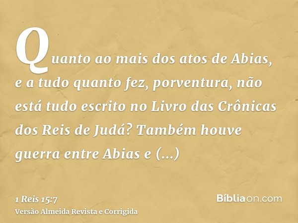 Quanto ao mais dos atos de Abias, e a tudo quanto fez, porventura, não está tudo escrito no Livro das Crônicas dos Reis de Judá? Também houve guerra entre Abias