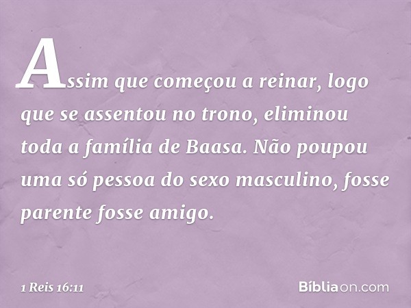 Assim que começou a reinar, logo que se assentou no trono, eliminou toda a família de Baasa. Não poupou uma só pessoa do sexo masculino, fosse parente fosse ami