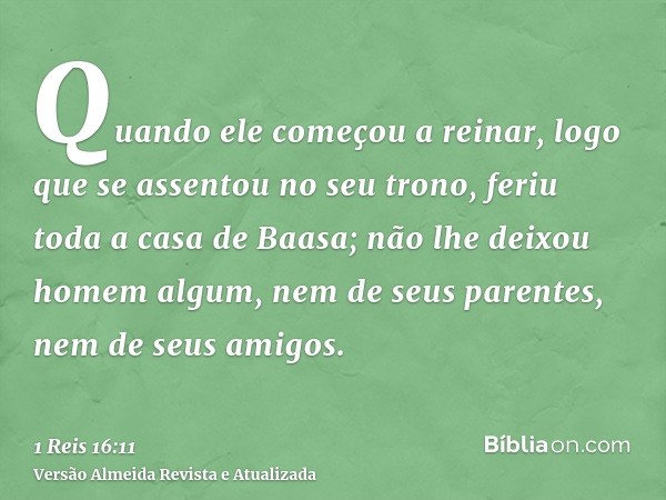 Quando ele começou a reinar, logo que se assentou no seu trono, feriu toda a casa de Baasa; não lhe deixou homem algum, nem de seus parentes, nem de seus amigos