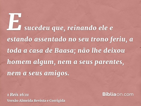E sucedeu que, reinando ele e estando assentado no seu trono feriu, a toda a casa de Baasa; não lhe deixou homem algum, nem a seus parentes, nem a seus amigos.
