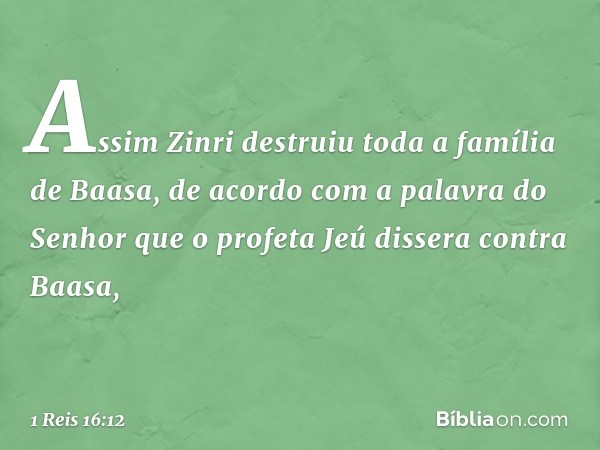 Assim Zinri destruiu toda a família de Baasa, de acordo com a palavra do Senhor que o profeta Jeú dissera contra Baasa, -- 1 Reis 16:12