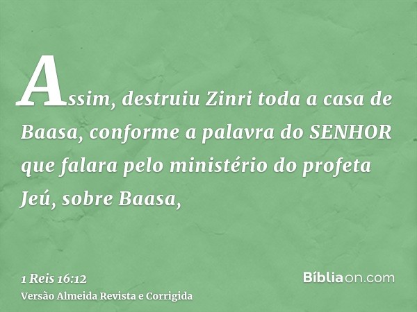 Assim, destruiu Zinri toda a casa de Baasa, conforme a palavra do SENHOR que falara pelo ministério do profeta Jeú, sobre Baasa,
