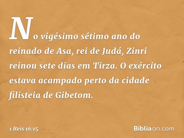 No vigésimo sétimo ano do reinado de Asa, rei de Judá, Zinri reinou sete dias em Tirza. O exército estava acampado perto da cidade filisteia de Gibetom. -- 1 Re